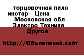 торцовочная пила инстар › Цена ­ 12 000 - Московская обл. Электро-Техника » Другое   